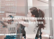 绍兴棋牌游戏大厅下载绍兴棋牌游戏大厅下载——寻找指尖上的欢乐与智慧