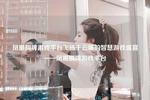 凤凰棋牌游戏平台飞扬于云端的智慧游戏盛宴——凤凰棋牌游戏平台