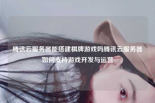 腾讯云服务器能搭建棋牌游戏吗腾讯云服务器如何支持游戏开发与运营