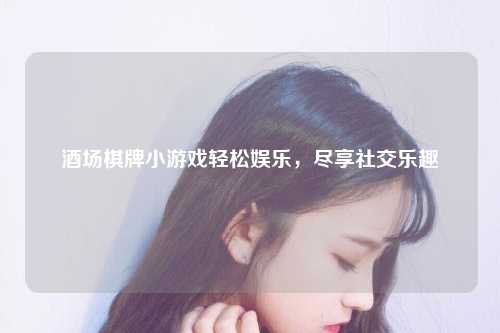 酒场棋牌小游戏轻松娱乐，尽享社交乐趣