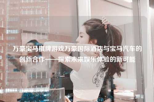 万豪宝马棋牌游戏万豪国际酒店与宝马汽车的创新合作——探索未来娱乐体验的新可能