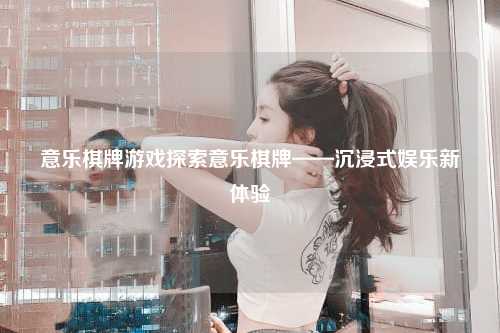 意乐棋牌游戏探索意乐棋牌——沉浸式娱乐新体验