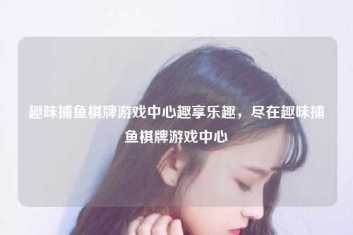 趣味捕鱼棋牌游戏中心趣享乐趣，尽在趣味捕鱼棋牌游戏中心
