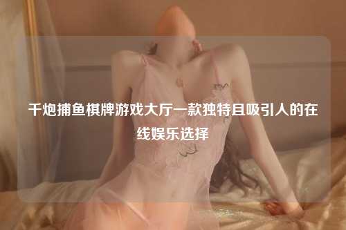 千炮捕鱼棋牌游戏大厅一款独特且吸引人的在线娱乐选择