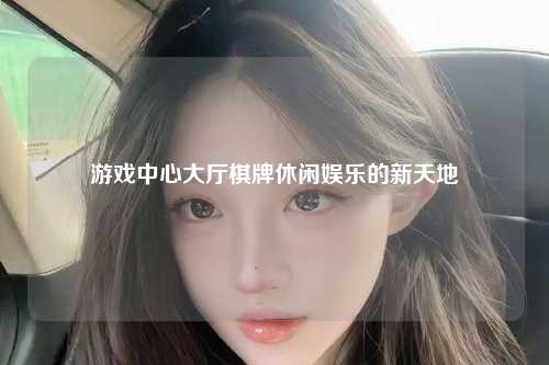 游戏中心大厅棋牌休闲娱乐的新天地