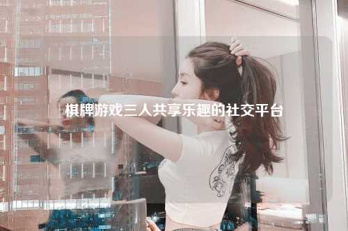 棋牌游戏三人共享乐趣的社交平台