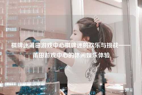 棋牌迷莆田游戏中心棋牌迷的欢乐与挑战——莆田游戏中心的休闲娱乐体验