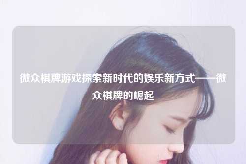 微众棋牌游戏探索新时代的娱乐新方式——微众棋牌的崛起