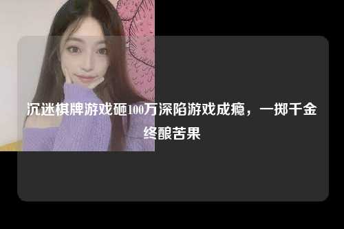 沉迷棋牌游戏砸100万深陷游戏成瘾，一掷千金终酿苦果