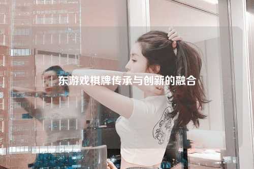 东游戏棋牌传承与创新的融合