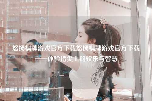 悠扬棋牌游戏官方下载悠扬棋牌游戏官方下载——体验指尖上的欢乐与智慧