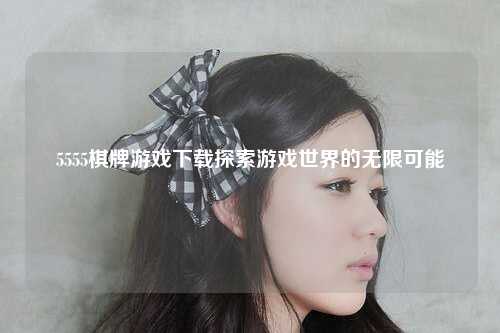 5555棋牌游戏下载探索游戏世界的无限可能