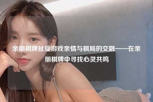 亲朋棋牌扯旋游戏亲情与棋局的交融——在亲朋棋牌中寻找心灵共鸣