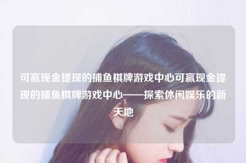 可赢现金提现的捕鱼棋牌游戏中心可赢现金提现的捕鱼棋牌游戏中心——探索休闲娱乐的新天地